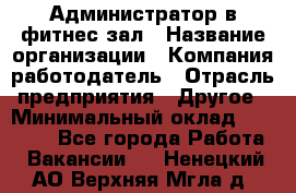 Администратор в фитнес-зал › Название организации ­ Компания-работодатель › Отрасль предприятия ­ Другое › Минимальный оклад ­ 25 000 - Все города Работа » Вакансии   . Ненецкий АО,Верхняя Мгла д.